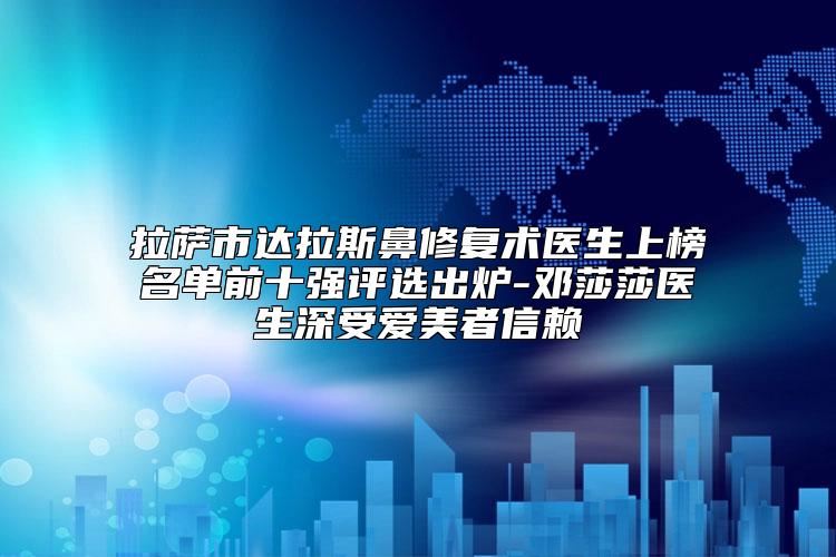 拉萨市达拉斯鼻修复术医生上榜名单前十强评选出炉-邓莎莎医生深受爱美者信赖