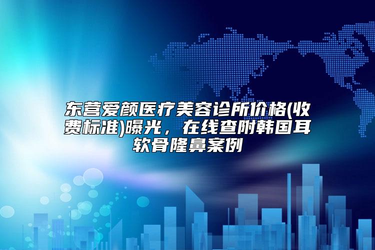 东营爱颜医疗美容诊所价格(收费标准)曝光，在线查附韩国耳软骨隆鼻案例