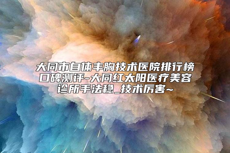大同市自体丰胸技术医院排行榜口碑测评-大同红太阳医疗美容诊所手法稳_技术厉害~