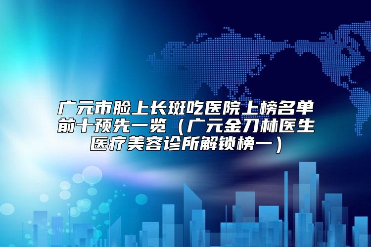 广元市脸上长斑吃医院上榜名单前十预先一览（广元金刀林医生医疗美容诊所解锁榜一）