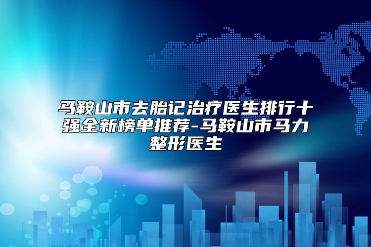 马鞍山市去胎记治疗医生排行十强全新榜单推荐-马鞍山市马力整形医生