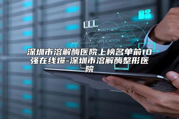 深圳市溶解酶医院上榜名单前10强在线爆-深圳市溶解酶整形医院