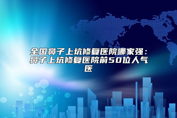 全国鼻子上坑修复医院哪家强：鼻子上坑修复医院前50位人气医