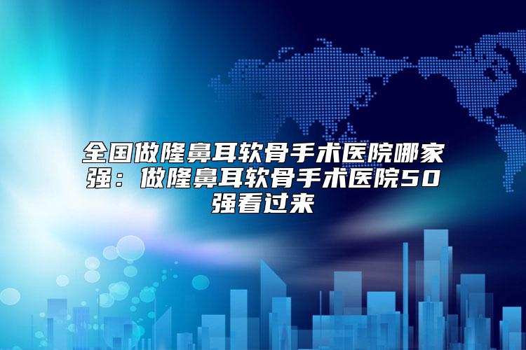 全国做隆鼻耳软骨手术医院哪家强：做隆鼻耳软骨手术医院50强看过来