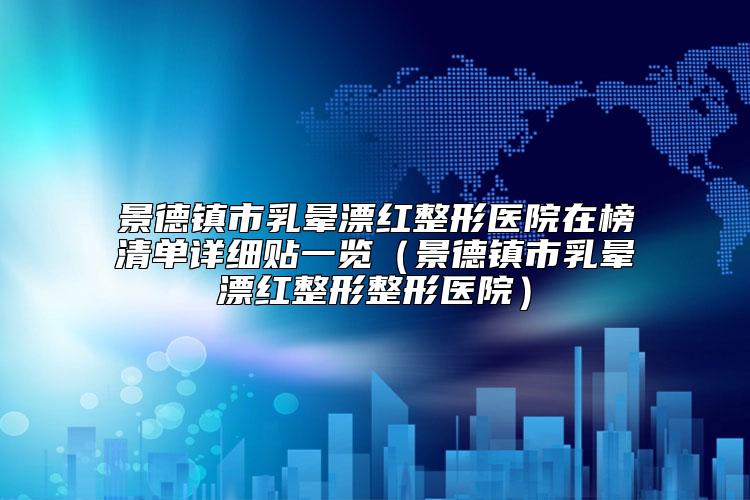 景德镇市乳晕漂红整形医院在榜清单详细贴一览（景德镇市乳晕漂红整形整形医院）