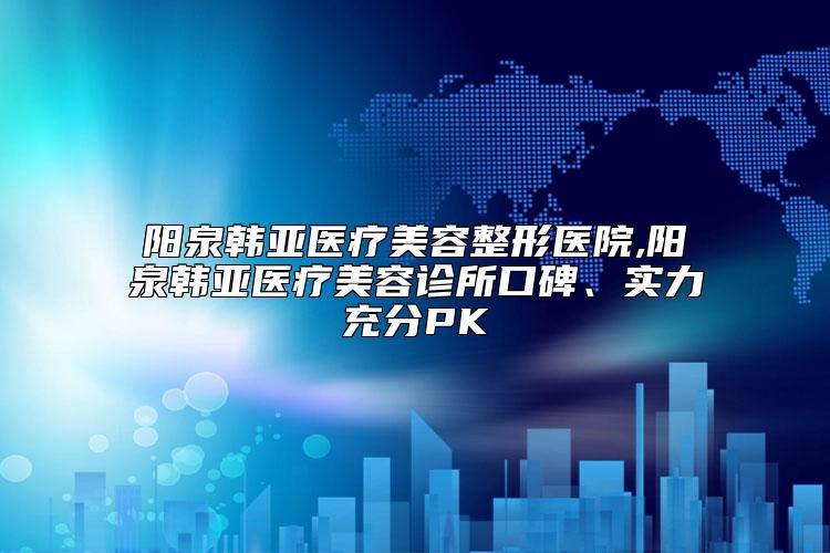 阳泉韩亚医疗美容整形医院,阳泉韩亚医疗美容诊所口碑、实力充分PK