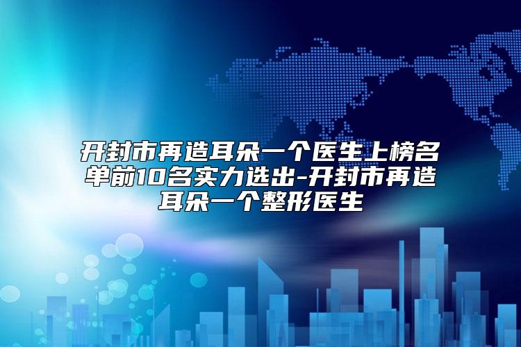 开封市再造耳朵一个医生上榜名单前10名实力选出-开封市再造耳朵一个整形医生