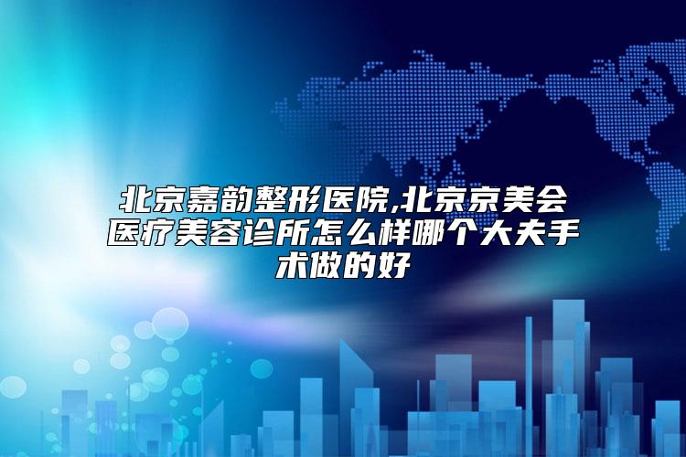 北京嘉韵整形医院,北京京美会医疗美容诊所怎么样哪个大夫手术做的好