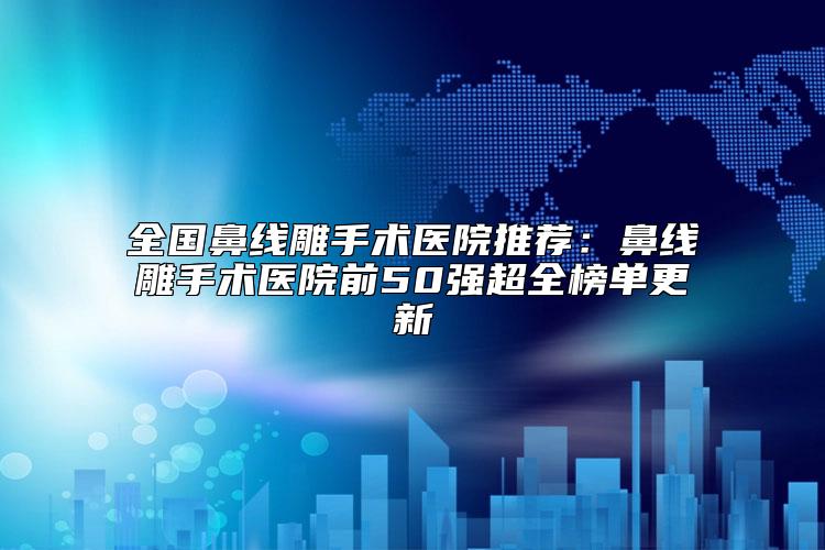 全国鼻线雕手术医院推荐：鼻线雕手术医院前50强超全榜单更新