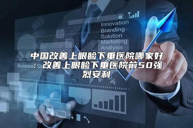 中国改善上眼睑下垂医院哪家好：改善上眼睑下垂医院前50强烈安利