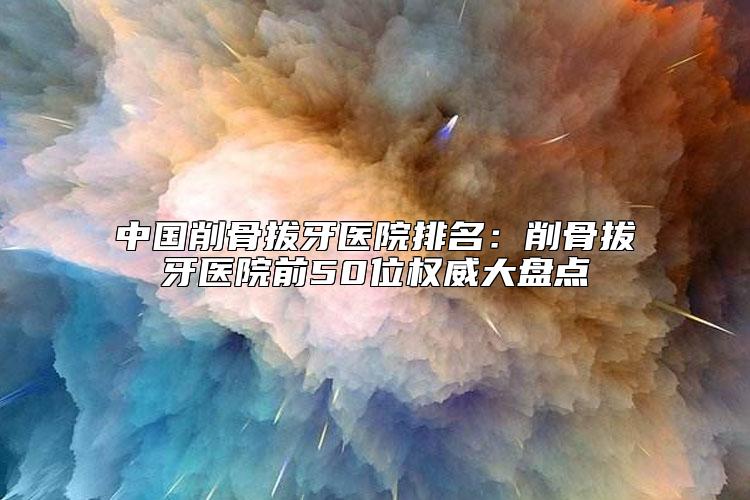 中国削骨拔牙医院排名：削骨拔牙医院前50位权威大盘点