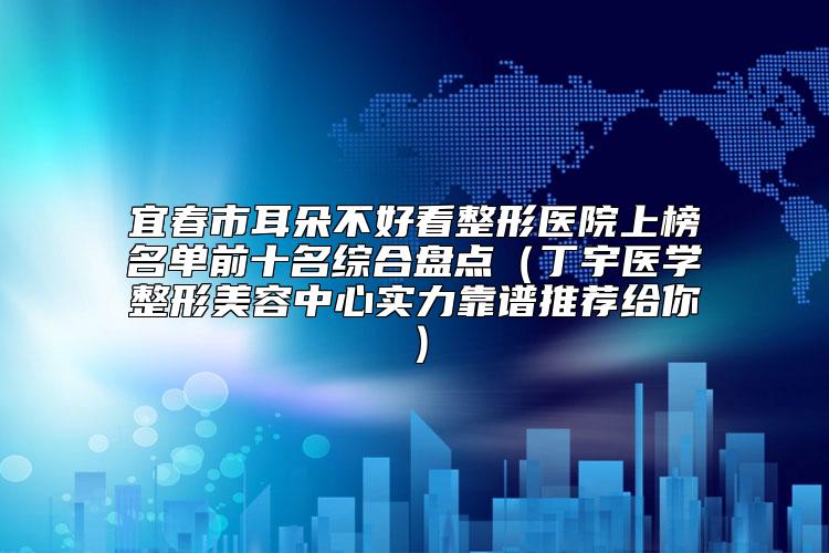 宜春市耳朵不好看整形医院上榜名单前十名综合盘点（丁宇医学整形美容中心实力靠谱推荐给你）