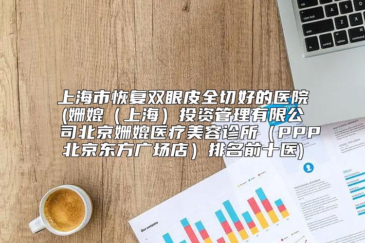 上海市恢复双眼皮全切好的医院(姗媲（上海）投资管理有限公司北京姗媲医疗美容诊所（PPP北京东方广场店）排名前十医)