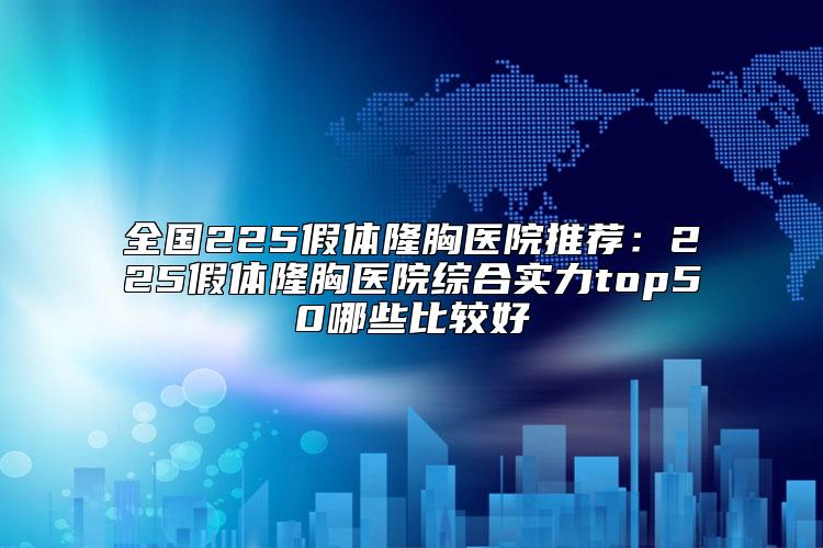 全国225假体隆胸医院推荐：225假体隆胸医院综合实力top50哪些比较好