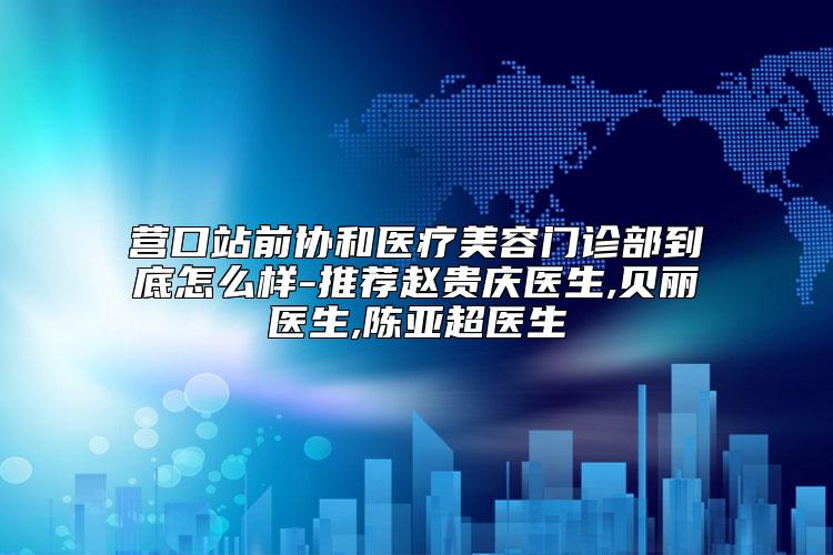营口站前协和医疗美容门诊部到底怎么样-推荐赵贵庆医生,贝丽医生,陈亚超医生