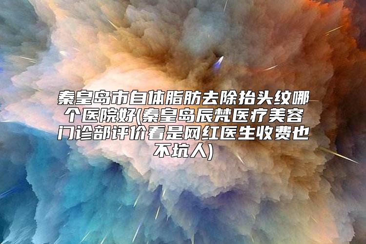 秦皇岛市自体脂肪去除抬头纹哪个医院好(秦皇岛辰梵医疗美容门诊部评价看是网红医生收费也不坑人)