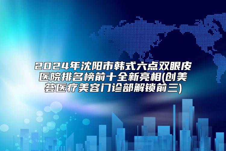 2024年沈阳市韩式六点双眼皮医院排名榜前十全新亮相(创美荟医疗美容门诊部解锁前三)