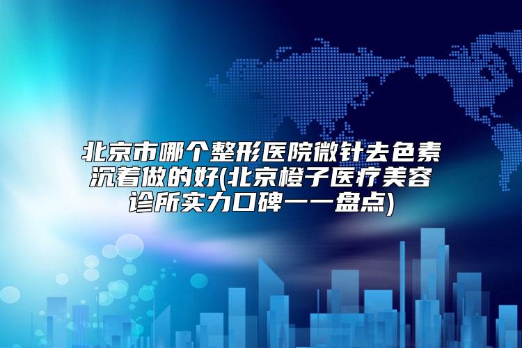北京市哪个整形医院微针去色素沉着做的好(北京橙子医疗美容诊所实力口碑一一盘点)
