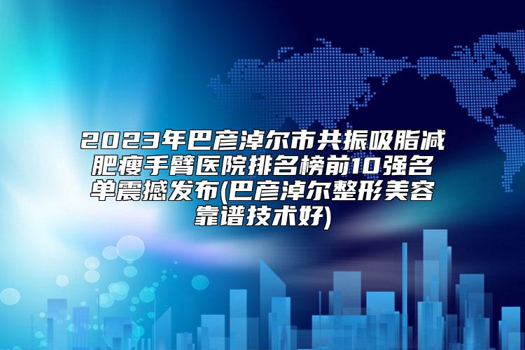 2023年巴彦淖尔市共振吸脂减肥瘦手臂医院排名榜前10强名单震撼发布(巴彦淖尔整形美容靠谱技术好)