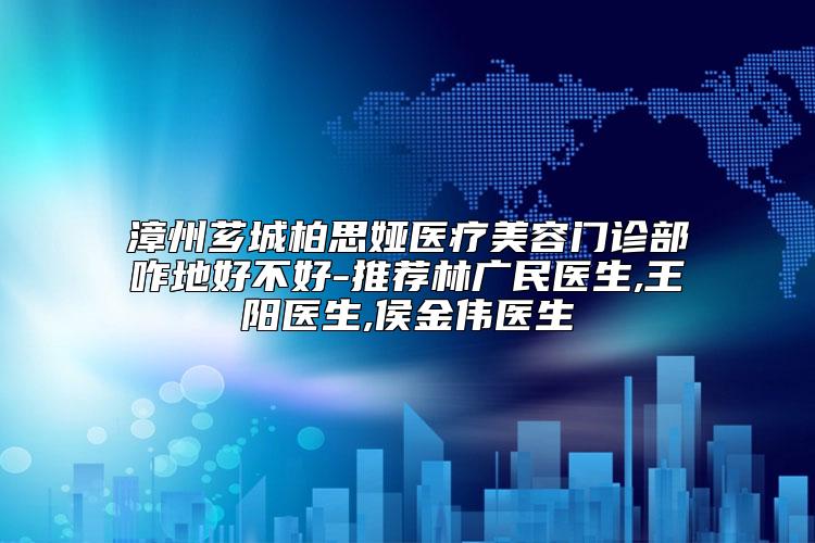 漳州芗城柏思娅医疗美容门诊部咋地好不好-推荐林广民医生,王阳医生,侯金伟医生