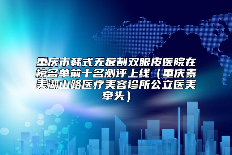 重庆市韩式无痕割双眼皮医院在榜名单前十名测评上线（重庆素美湖山路医疗美容诊所公立医美牵头）