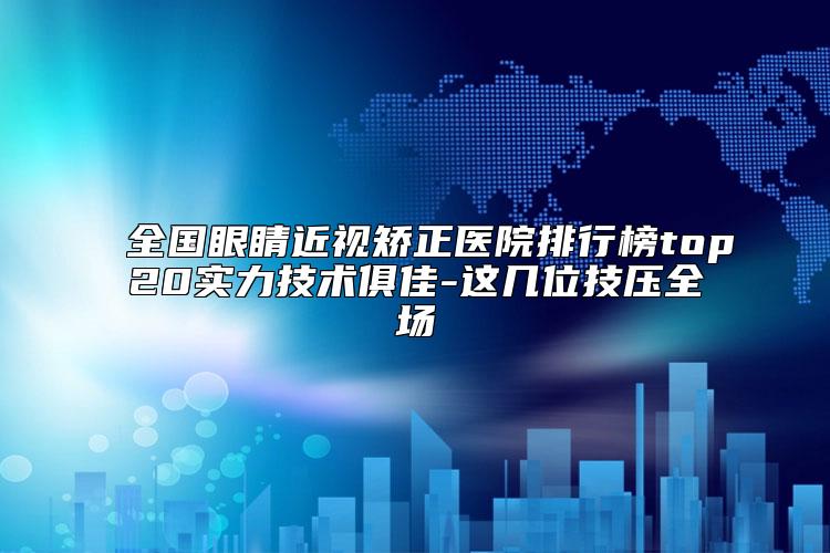 全国眼睛近视矫正医院排行榜top20实力技术俱佳-这几位技压全场