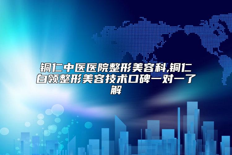 铜仁中医医院整形美容科,铜仁白领整形美容技术口碑一对一了解