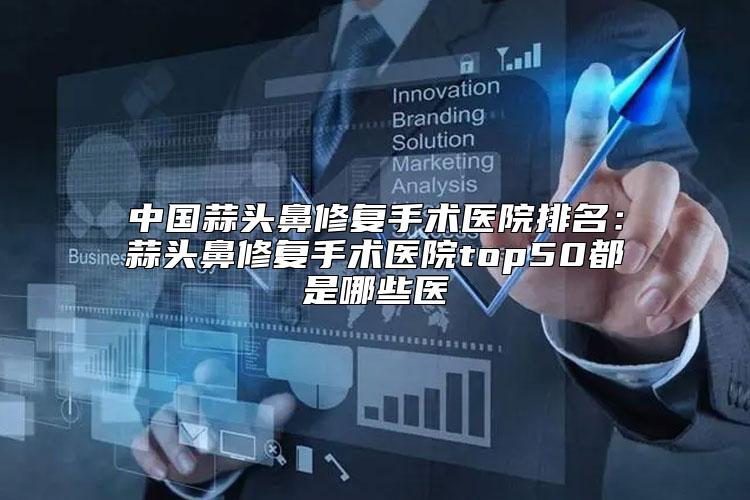 中国蒜头鼻修复手术医院排名：蒜头鼻修复手术医院top50都是哪些医