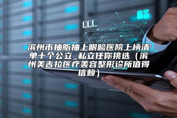 滨州市抽脂抽上眼睑医院上榜清单十个公立_私立任你挑选（滨州美吉拉医疗美容整形诊所值得信赖）