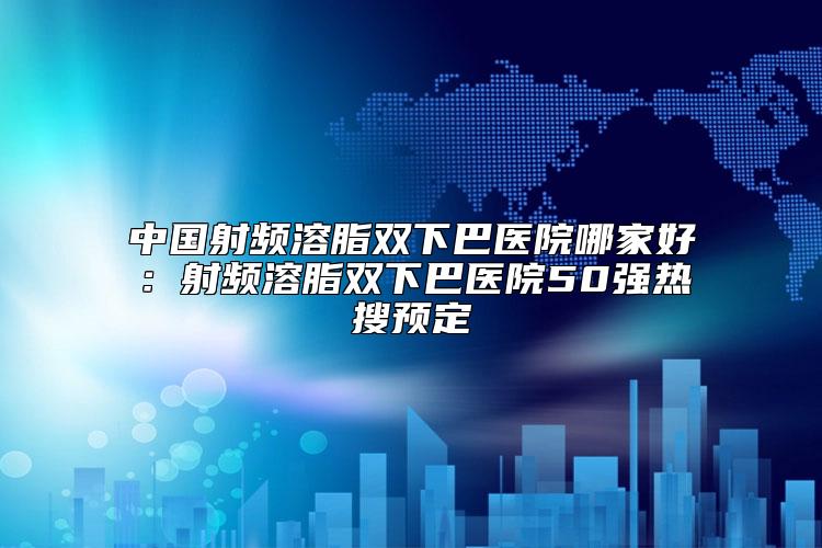 中国射频溶脂双下巴医院哪家好：射频溶脂双下巴医院50强热搜预定