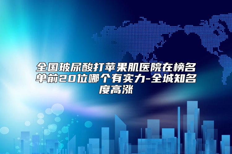 全国玻尿酸打苹果肌医院在榜名单前20位哪个有实力-全城知名度高涨