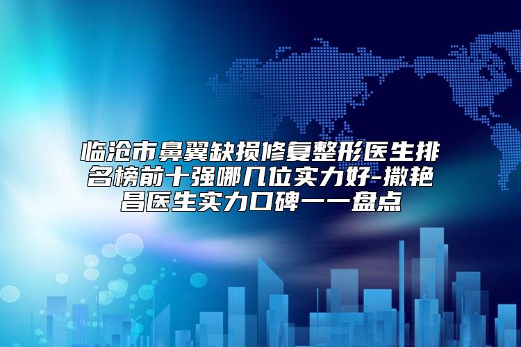 临沧市鼻翼缺损修复整形医生排名榜前十强哪几位实力好-撒艳昌医生实力口碑一一盘点