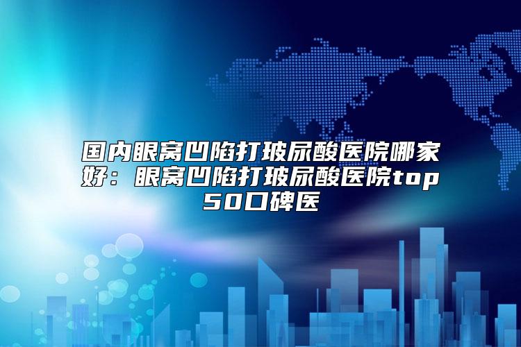 国内眼窝凹陷打玻尿酸医院哪家好：眼窝凹陷打玻尿酸医院top50口碑医