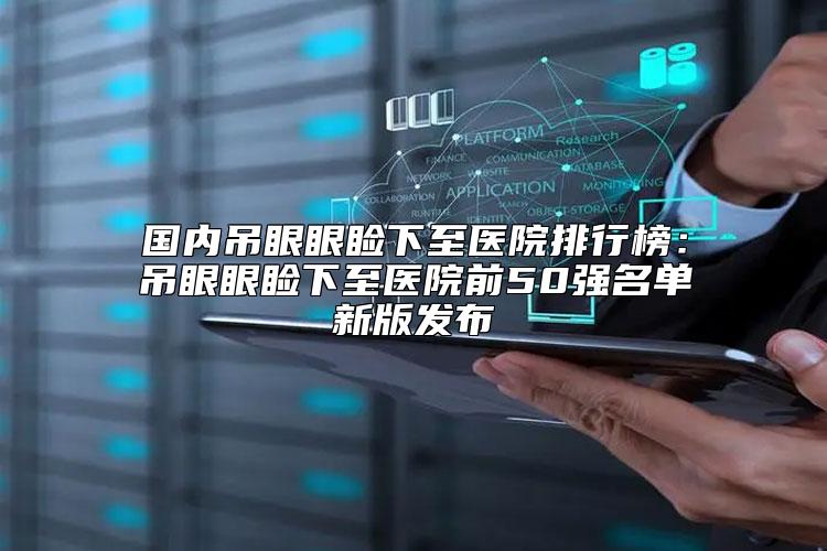 国内吊眼眼睑下至医院排行榜：吊眼眼睑下至医院前50强名单新版发布