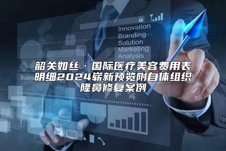 韶关如丝·国际医疗美容费用表明细2024崭新预览附自体组织隆鼻修复案例