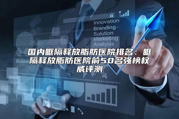 国内眶隔释放脂肪医院排名：眶隔释放脂肪医院前50名强榜权威评测
