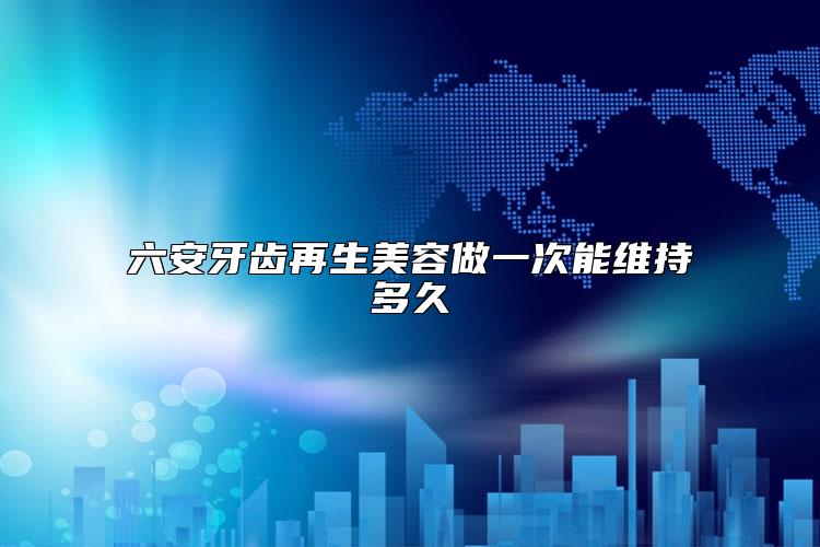 六安牙齿再生美容做一次能维持多久