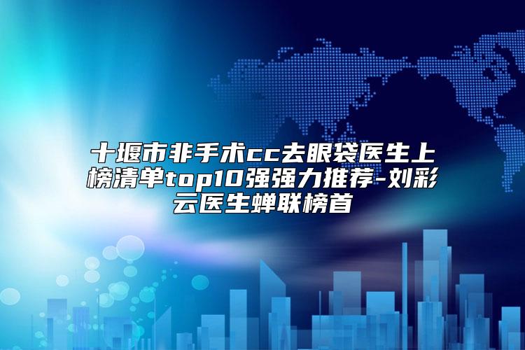 十堰市非手术cc去眼袋医生上榜清单top10强强力推荐-刘彩云医生蝉联榜首