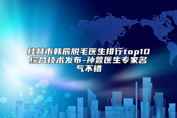 桂林市韩辰脱毛医生排行top10综合技术发布-孙萱医生专家名气不错