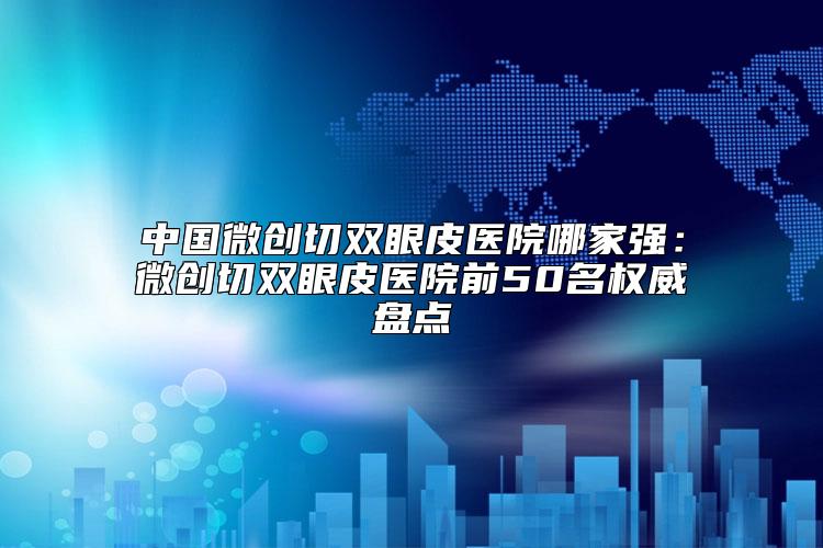 中国微创切双眼皮医院哪家强：微创切双眼皮医院前50名权威盘点