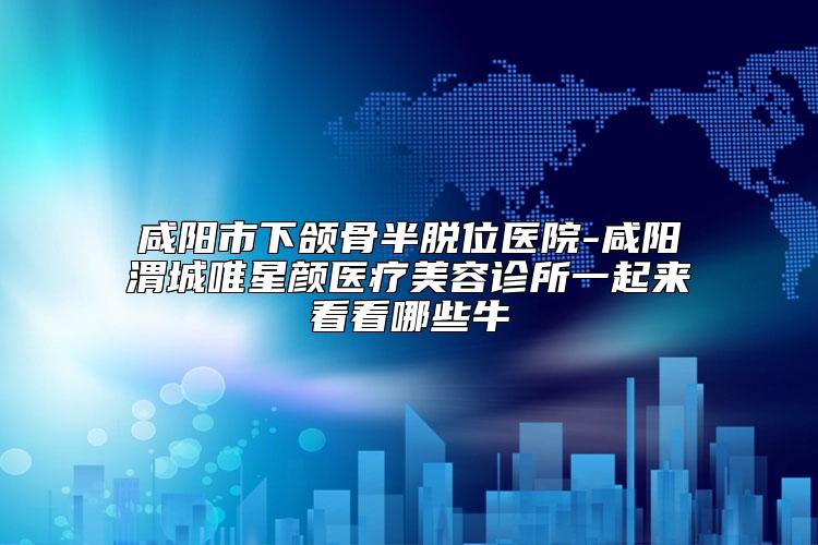 咸阳市下颌骨半脱位医院-咸阳渭城唯星颜医疗美容诊所一起来看看哪些牛