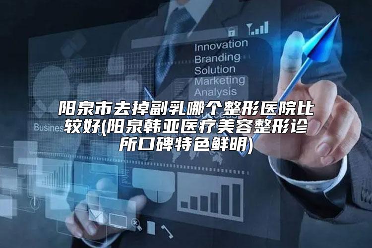 阳泉市去掉副乳哪个整形医院比较好(阳泉韩亚医疗美容整形诊所口碑特色鲜明)