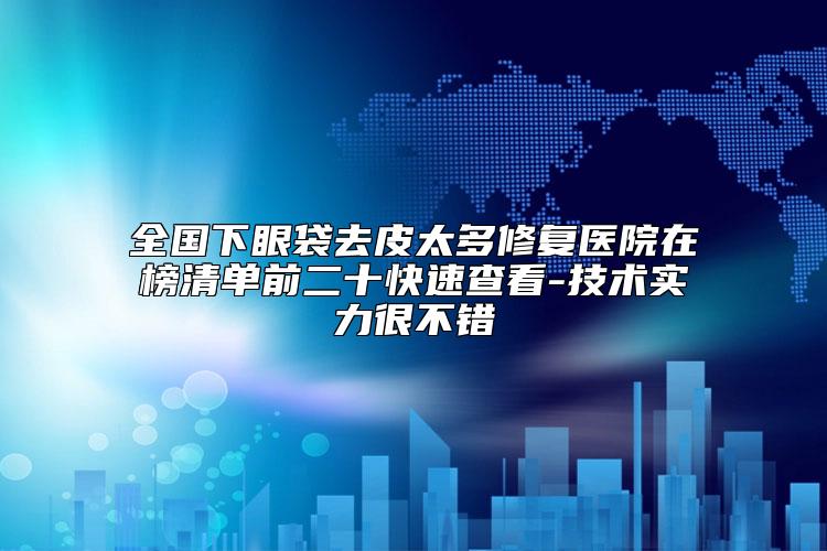 全国下眼袋去皮太多修复医院在榜清单前二十快速查看-技术实力很不错
