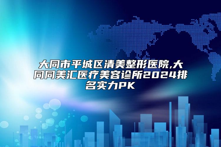 大同市平城区清美整形医院,大同同美汇医疗美容诊所2024排名实力PK