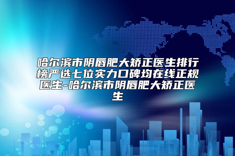 哈尔滨市阴唇肥大矫正医生排行榜严选七位实力口碑均在线正规医生-哈尔滨市阴唇肥大矫正医生