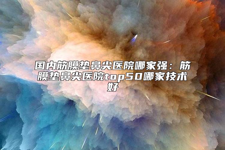 国内筋膜垫鼻尖医院哪家强：筋膜垫鼻尖医院top50哪家技术好