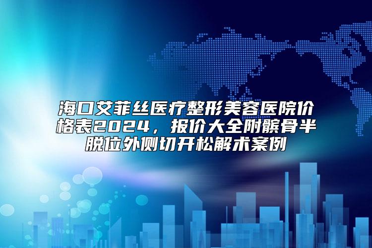 海口艾菲丝医疗整形美容医院价格表2024，报价大全附髌骨半脱位外侧切开松解术案例