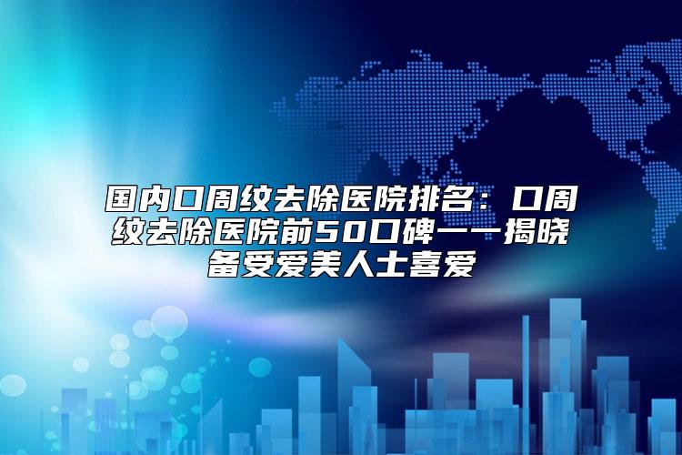 国内口周纹去除医院排名：口周纹去除医院前50口碑一一揭晓备受爱美人士喜爱