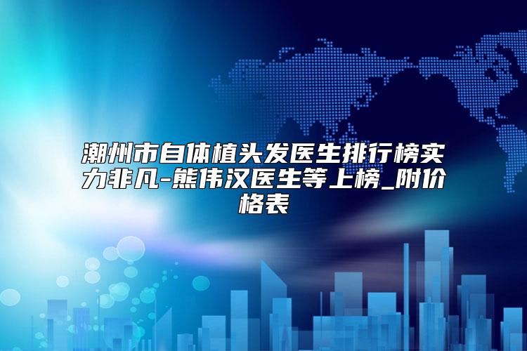 潮州市自体植头发医生排行榜实力非凡-熊伟汉医生等上榜_附价格表