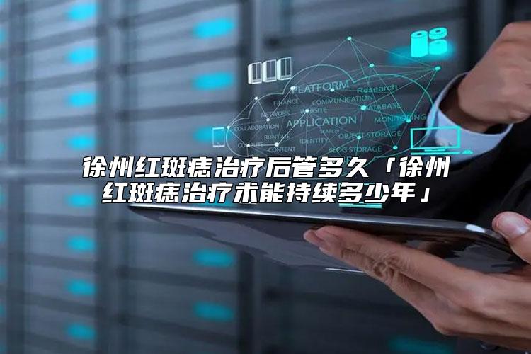 徐州红斑痣治疗后管多久「徐州红斑痣治疗术能持续多少年」